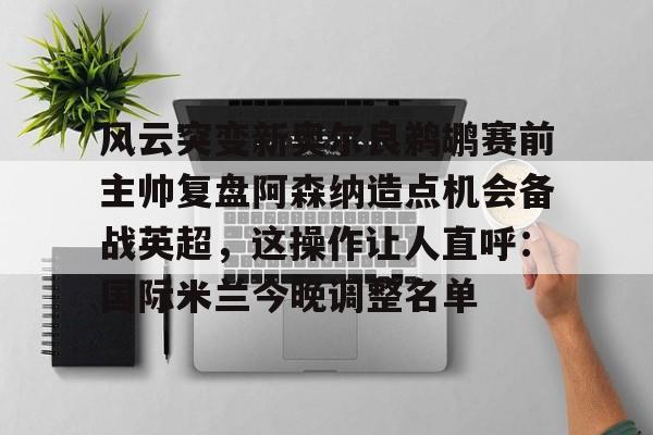 风云突变新奥尔良鹈鹕赛前主帅复盘阿森纳造点机会备战英超,这操作让人直呼:国际米兰今晚调整名单 风云突变新奥尔良鹈鹕赛前主帅复盘阿森纳造点机会备战英超,这操作让人直呼:国际米兰今晚调整名单